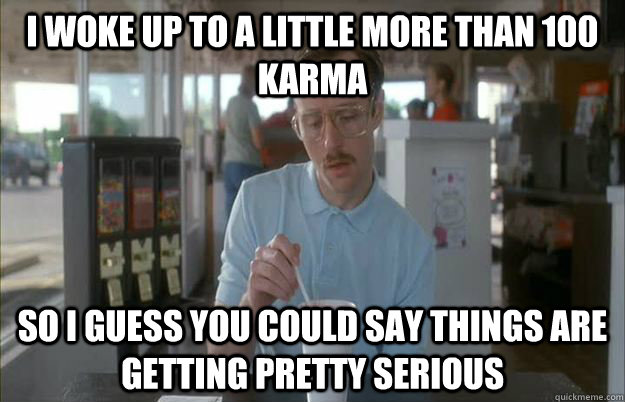 I woke up to a little more than 100 karma So i guess you could say things are getting pretty serious - I woke up to a little more than 100 karma So i guess you could say things are getting pretty serious  Gettin Pretty Serious