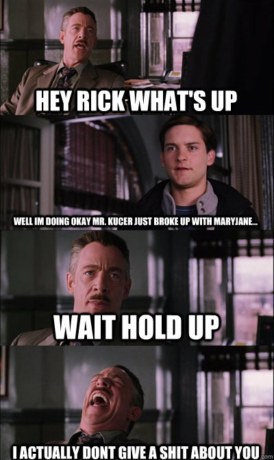 Hey rick what's up well im doing okay mr. kucer just broke up with maryjane... wait hold up  i actually dont give a shit about you  JJ Jameson