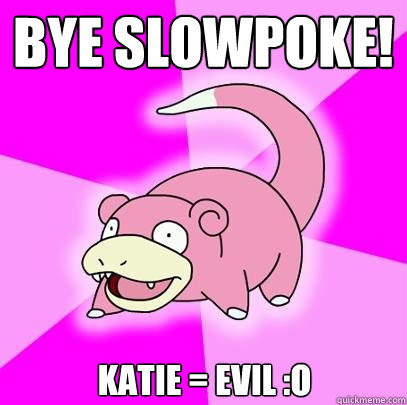 BYE slowpoke! KAtie = EVIL :O  Slowpoke