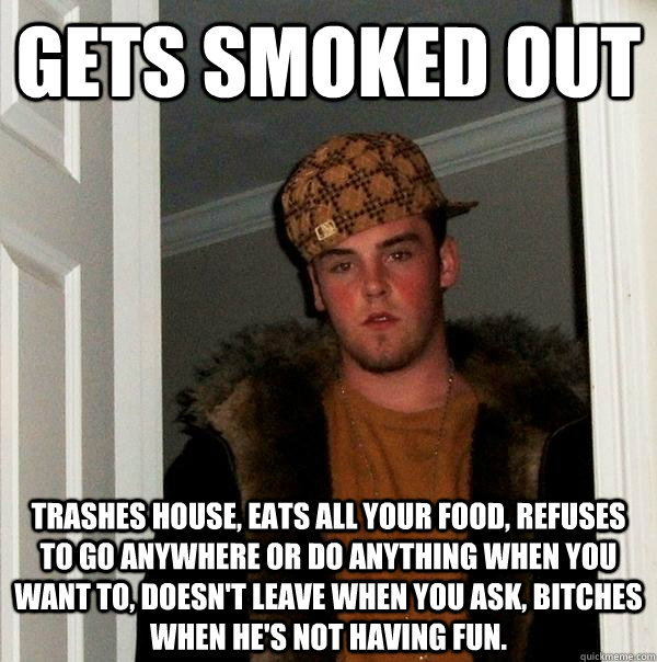 Gets smoked out Trashes house, eats all your food, refuses to go anywhere or do anything when you want to, doesn't leave when you ask, bitches when he's not having fun.  Scumbag Steve