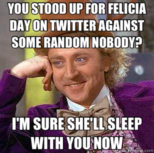 YOU STOOD UP FOR FELICIA DAY ON TWITTER AGAINST SOME RANDOM NOBODY? I'M SURE SHE'LL SLEEP WITH YOU NOW  Condescending Wonka