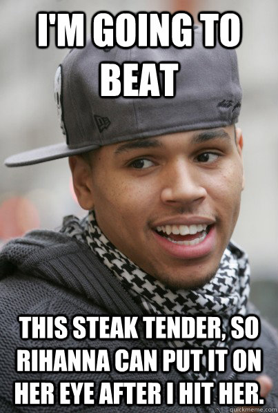 I'm going to beat This steak tender, so Rihanna can put it on her eye after I hit her.  Scumbag Chris Brown