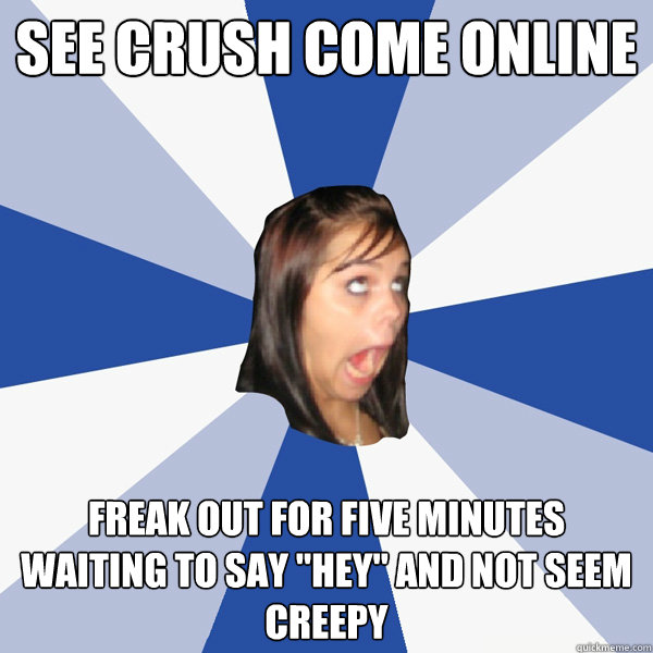 See crush come online freak out for five minutes  waiting to say 