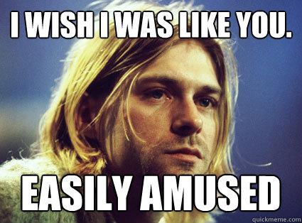 I wish I was like you.  Easily amused  Kurt Cobain