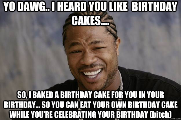 YO DAWG.. I HEARD YOU LIKE  BIRTHDAY CAKES.... SO, I BAKED A BIRTHDAY CAKE FOR YOU IN YOUR BIRTHDAY... SO YOU CAN EAT YOUR OWN BIRTHDAY CAKE WHILE YOU'RE CELEBRATING YOUR BIRTHDAY (bitch)  Xzibit meme