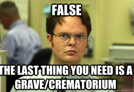 False The last thing you need is a grave/crematorium - False The last thing you need is a grave/crematorium  Schrute