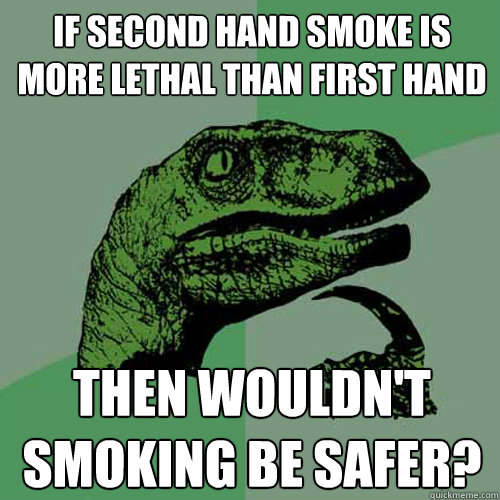 If second hand smoke is more lethal than first hand Then wouldn't smoking be safer?  Philosoraptor