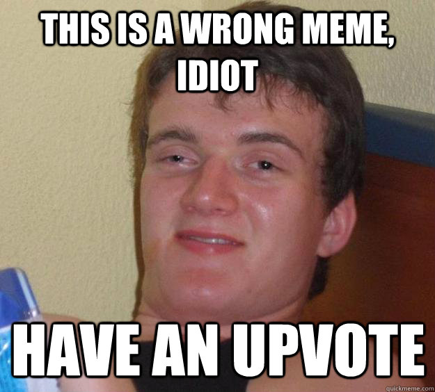 This is a wrong meme, idiot Have an Upvote  10 Guy