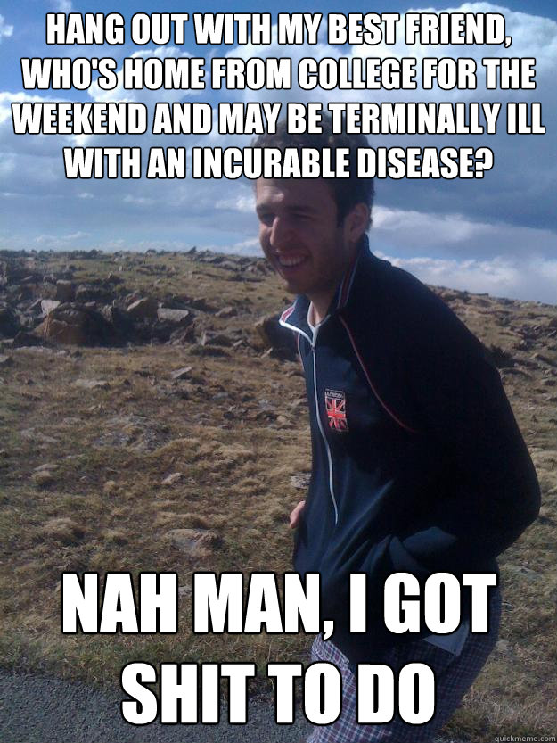 Hang out with my best friend, who's home from college for the weekend and may be terminally ill with an incurable disease? Nah Man, I got shit to do - Hang out with my best friend, who's home from college for the weekend and may be terminally ill with an incurable disease? Nah Man, I got shit to do  I got shit to do jason