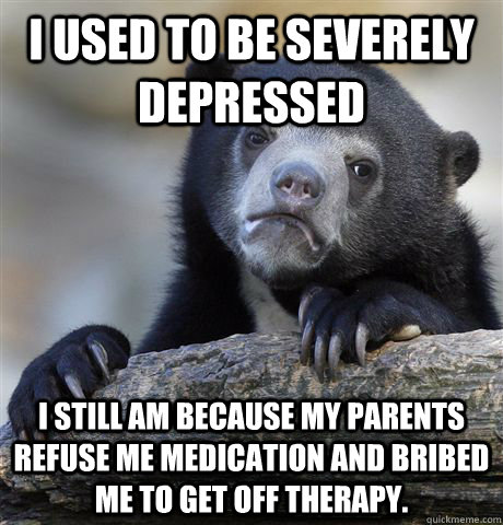 I used to be severely depressed I still am because my parents refuse me medication and bribed me to get off therapy.  Confession Bear