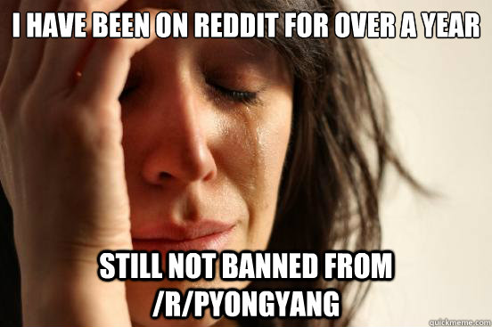 I have been on reddit for over a year still not banned from /r/pyongyang  First World Problems