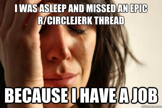 I was asleep and missed an epic r/circlejerk thread Because i have a job  First World Problems