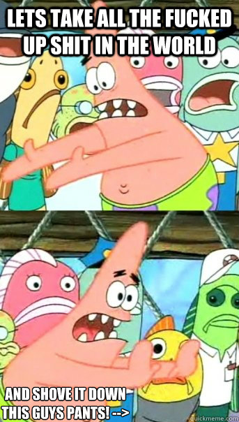 Lets take all the fucked up shit in the world and shove it down this guys pants! -->  Push it somewhere else Patrick