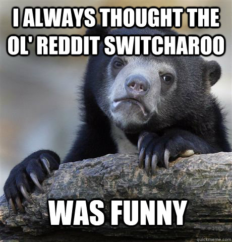 I always thought the ol' reddit switcharoo was funny  Confession Bear