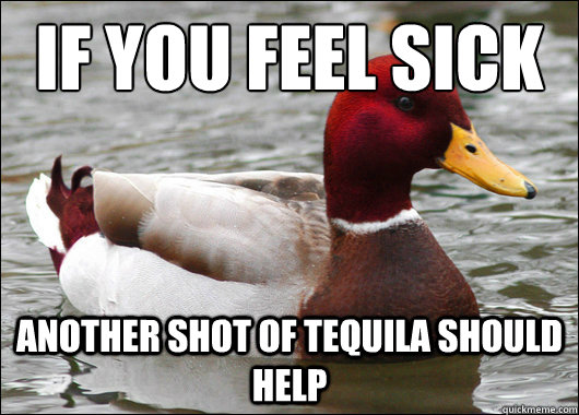 If you feel sick 
 another shot of tequila should help   Malicious Advice Mallard