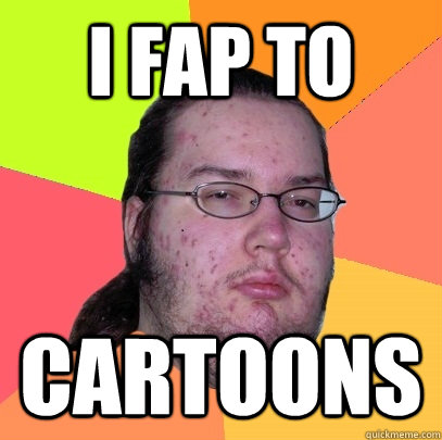 I fap to  cartoons  Butthurt Dweller