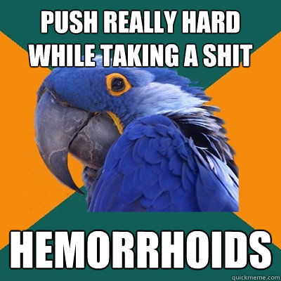 Push really hard while taking a shit hemorrhoids  Paranoid Parrot