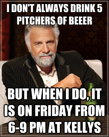 I don't always drink 5 pitchers of beeer But when i do, it is on Friday from 6-9 pm at Kellys  The Most Interesting Man In The World