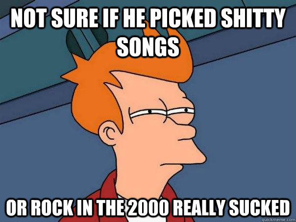Not sure if he picked shitty songs Or rock in the 2000 really sucked  Futurama Fry