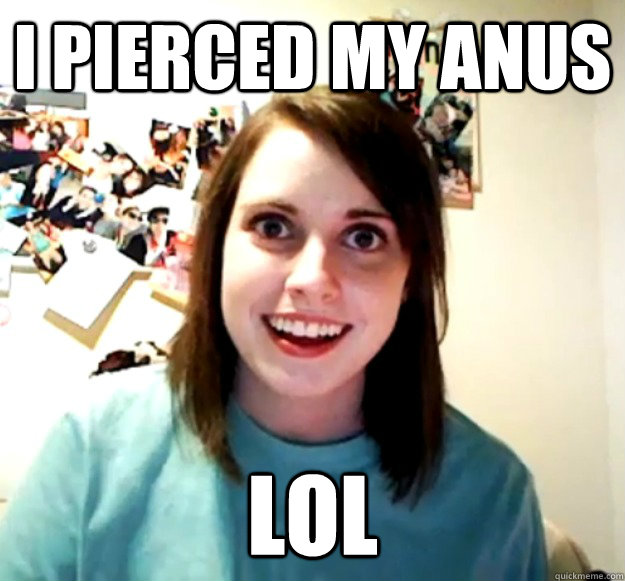 i pierced my anus lol - i pierced my anus lol  Overly Attached Girlfriend