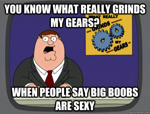 you know what really grinds my gears? When people say big boobs are sexy  Grinds my gears