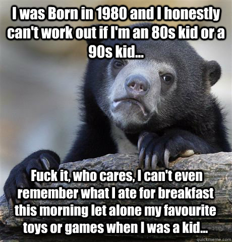 I was Born in 1980 and I honestly can't work out if I'm an 80s kid or a 90s kid...  Fuck it, who cares, I can't even remember what I ate for breakfast this morning let alone my favourite toys or games when I was a kid...  Confession Bear
