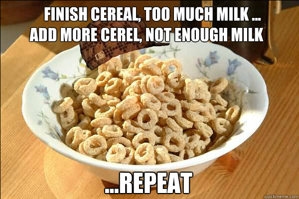    finish cereal, too much milk ...
add more cerel, not enough milk ...repeat -     finish cereal, too much milk ...
add more cerel, not enough milk ...repeat  Scumbag cerel