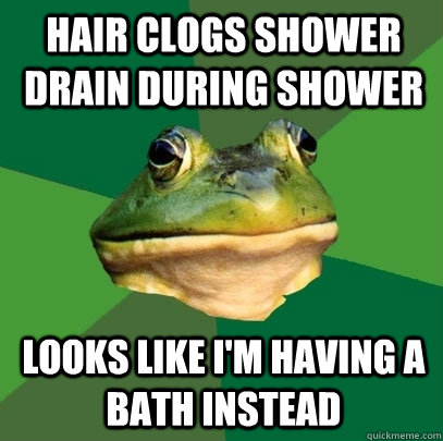 Hair clogs shower drain during shower looks like i'm having a bath instead  Foul Bachelor Frog