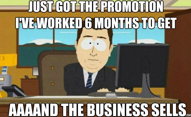 Just got the promotion
I've worked 6 months to get AAAAND the business sells  aaaand its gone