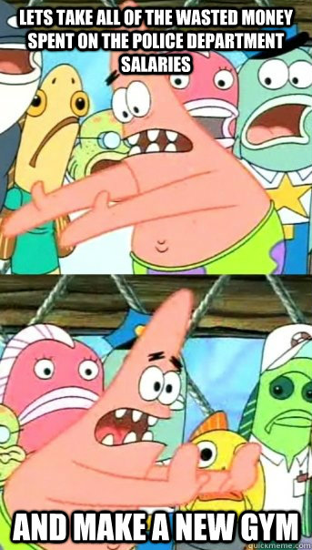 Lets take all of the wasted money spent on the police department salaries and make a new gym  Push it somewhere else Patrick