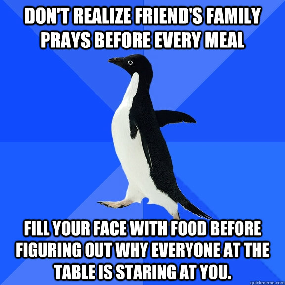 Don't realize friend's family prays before every meal Fill your face with food before figuring out why everyone at the table is staring at you.  Socially Awkward Penguin