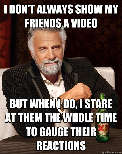 I don't always show my friends a video But when I do, I stare at them the whole time to gauge their reactions - I don't always show my friends a video But when I do, I stare at them the whole time to gauge their reactions  The Most Interesting Man In The World