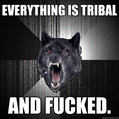 everything is tribal and fucked.  Insanity Wolf