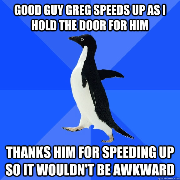 Good Guy Greg speeds up as I hold the door for him Thanks him for speeding up so it wouldn't be awkward  Socially Awkward Penguin