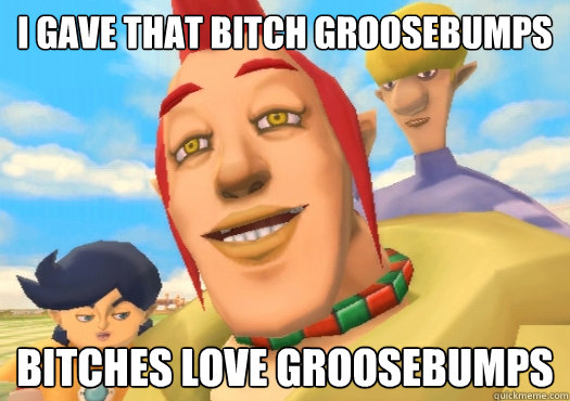 I gave that bitch Groosebumps Bitches love Groosebumps  