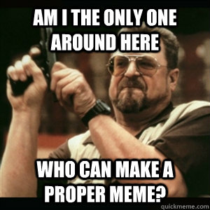Am i the only one around here who can make a proper meme?  Am I The Only One Round Here
