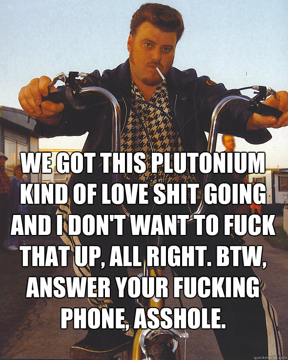 we got this plutonium kind of love shit going and i don't want to fuck that up, all right. btw, answer your fucking phone, asshole.

  Trailer Park Boys