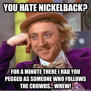 you hate nickelback? for a minute there i had you pegged as someone who follows the crowds... whew! - you hate nickelback? for a minute there i had you pegged as someone who follows the crowds... whew!  Condescending Wonka