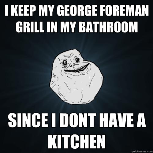 I keep my george foreman grill in my bathroom since i dont have a kitchen  Forever Alone