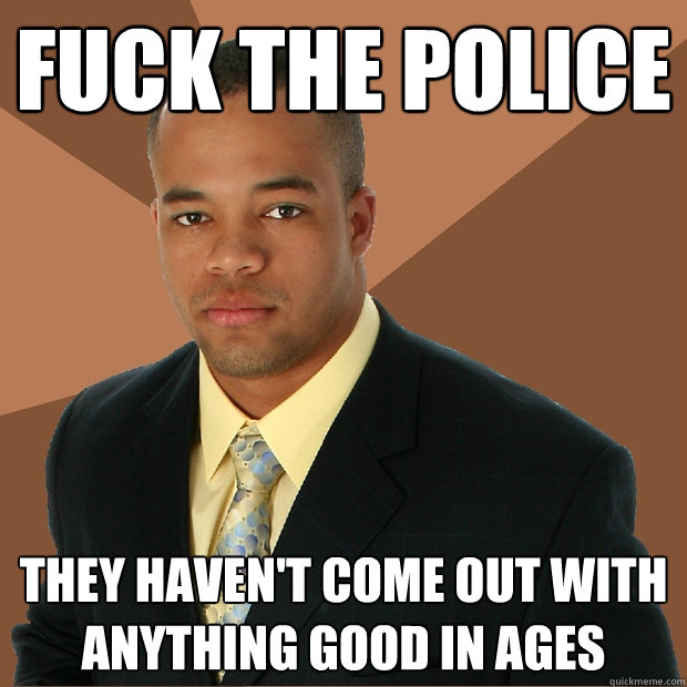 fuck the police they haven't come out with anything good in ages  Successful Black Man