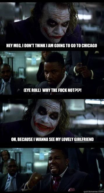 hey meg, i don't think i am going to go to chicago  (eye roll)  why the fuck not?!?! Oh, because i wanna see my lovely girlfriend  Joker with Black guy