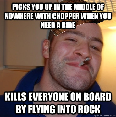 Picks you up in the middle of nowhere with chopper when you need a ride  kills everyone on board by flying into rock  Scumbag Good Guy Greg