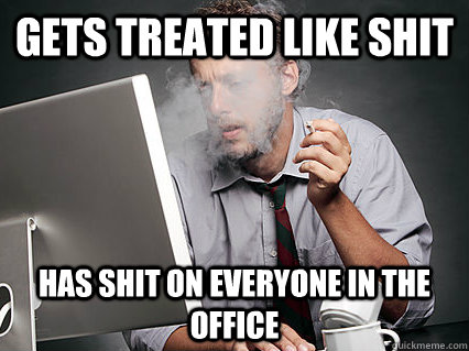 Gets treated like shit has shit on everyone in the office  