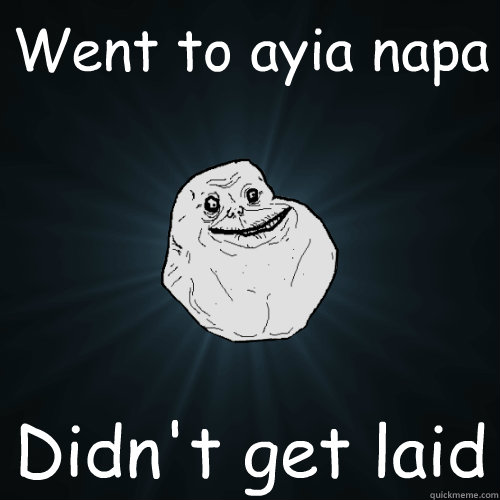 Went to ayia napa  Didn't get laid  Forever Alone