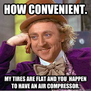 How convenient.  My tires are flat and you  happen to have an air compressor.  Creepy Wonka