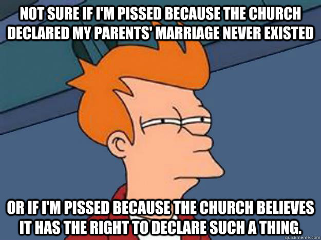 Not sure if I'm pissed because the Church declared my parents' marriage never existed or if I'm pissed because the Church believes it has the right to declare such a thing.  Unsure Fry