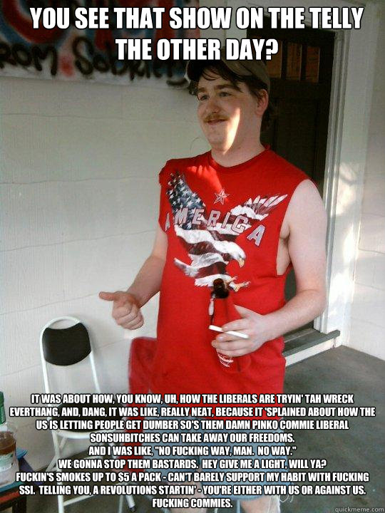 You see that show on the telly the other day? It was about how, you know, uh, how the liberals are tryin' tah wreck everthang, and, dang, it was like, really neat, because it 'splained about how the US is letting people get dumber so's them damn pinko com  Redneck Randal