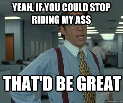 That'd be great Yeah, if you could stop riding my ass  Office Space work this weekend