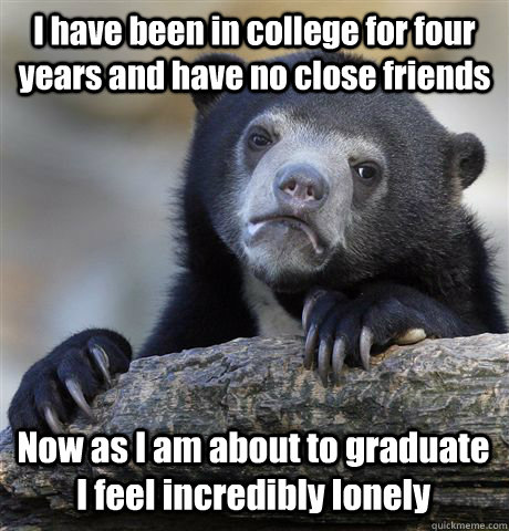 I have been in college for four years and have no close friends Now as I am about to graduate I feel incredibly lonely  Confession Bear