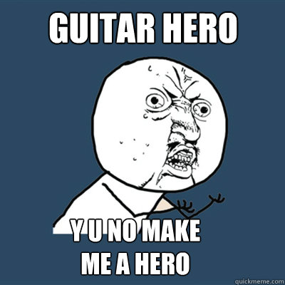 GUITAR HERO Y U NO MAKE
ME A HERO  